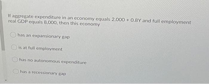 If aggregate expenditure in an economy equals 2,000 + 0.8Y and full employment
real GDP equals 8,000, then this economy
has an expansionary gap
is at full employment
has no autonomous expenditure
has a recessionary gap
