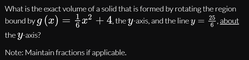 What is the exact volume of a solid that is formed by rotating the region
,2
25
bound by g (x) = x² + 4, the y-axis, and the line y
*, about
6
the Y-axis?
Note: Maintain fractions if applicable.
