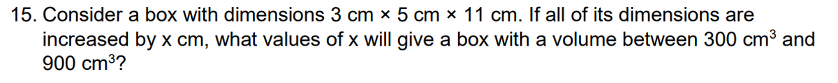 15. Consider a box with dimensions 3 cm x 5 cm x 11 cm. If all of its dimensions are
increased by x cm, what values of x will give a box with a volume between 300 cm³ and
900 cm³?