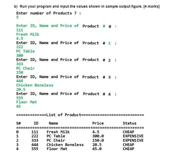 b) Run your program and input the values shown in sample output figure. [4 marks]
Enter number of Products ? :
5
Enter ID, Name and Price of Product # e
111
Fresh Milk
4.5
Enter ID, Name and Price of Product # 1 :
222
PC Table
300
Enter ID, Name and Price of Product # 2 :
333
PC Chair
150
Enter ID, Name and Price of Product # 3 :
444
Chicken Boneless
20.5
Enter ID, Name and Price of Product # 4 :
555
Floor Mat
45
======List of Product= 33=
S#
ID
Name
Price
Status
Fresh Milk
PC Table
PC Chair
Chicken Boneless
Floor Mat
4.5
111
222
CHEAP
EXPENSIVE
1
300.0
2
333
150.0
EXPENSIVE
444
555
20.5
45.0
CHEAP
CНEAP
4
