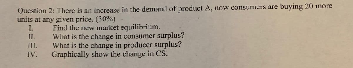 Question 2: There is an increase in the demand of product A, now consumers are buying 20 more
units at any given price. (30%)
Find the new market equilibrium.
What is the change in consumer surplus?
What is the change in producer surplus?
Graphically show the change in CS.
I.
II.
III.
IV.