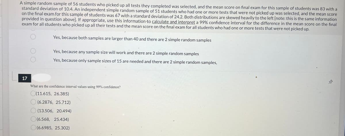 A simple random sample of 56 students who picked up all tests they completed was selected, and the mean score on final exam for this sample of students was 83 with a
standard deviation of 10.4. An independent simple random sample of 51 students who had one or more tests that were not picked up was selected, and the mean score
on the final exam for this sample of students was 67 with a standard deviation of 24.2. Both distributions are skewed heavily to the left [note: this is the same information
provided in question above]. If appropriate, use this information to calculate and interpret a 99% confidence interval for the difference in the mean score on the final
exam for all students who picked up all their tests and the mean score on the final exam for all students who had one or more tests that were not picked up.
17
Yes, because both samples are larger than 40 and there are 2 simple random samples
Yes, because any sample size will work and there are 2 simple random samples
Yes, because only sample sizes of 15 are needed and there are 2 simple random samples,
What are the confidence interval values using 99% confidence?
(11.615, 26.385)
(6.2876, 25.712)
(13.506, 20.494)
O(6.568, 25.434)
(6.6985, 25.302)
-D