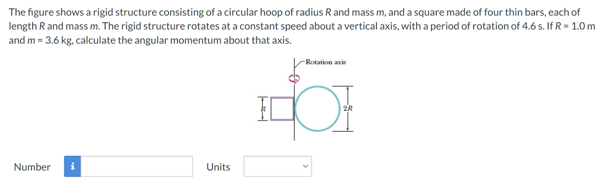 The figure shows a rigid structure consisting of a circular hoop of radius R and mass m, and a square made of four thin bars, each of
length R and mass m. The rigid structure rotates at a constant speed about a vertical axis, with a period of rotation of 4.6 s. If R = 1.0 m
and m = 3.6 kg, calculate the angular momentum about that axis.
Number
i
Units
TAL
Rotation axis
2R