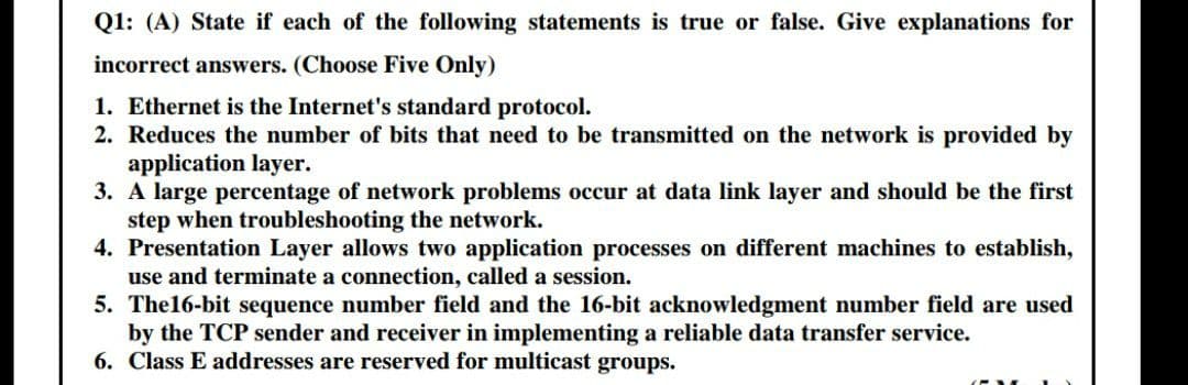 Q1: (A) State if each of the following statements is true or false. Give explanations for
incorrect answers. (Choose Five Only)
1. Ethernet is the Internet's standard protocol.
2. Reduces the number of bits that need to be transmitted on the network is provided by
application layer.
3. A large percentage of network problems occur at data link layer and should be the first
step when troubleshooting the network.
4. Presentation Layer allows two application processes on different machines to establish,
use and terminate a connection, called a session.
5. The16-bit sequence number field and the 16-bit acknowledgment number field are used
by the TCP sender and receiver in implementing a reliable data transfer service.
6. Class E addresses are reserved for multicast groups.