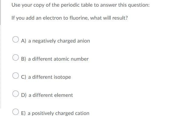 Use your copy of the periodic table to answer this question:
If you add an electron to fluorine, what will result?
A) a negatively charged anion
B) a different atomic number
C) a different isotope
D) a different element
E) a positively charged cation
