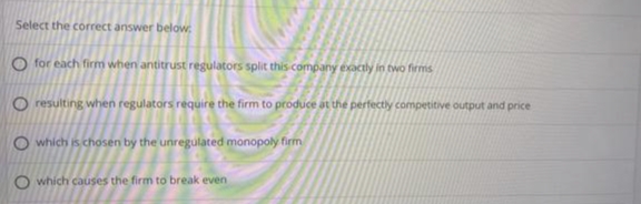 Select the correct answer below
O for each firm when antitrust regulators split this company exactly in two firms
O resulting when regulators require the firm to produce at the perfectly competitive output and price
O which is chosen by the unregulated monopoly firm
O which causes the firm to break even
