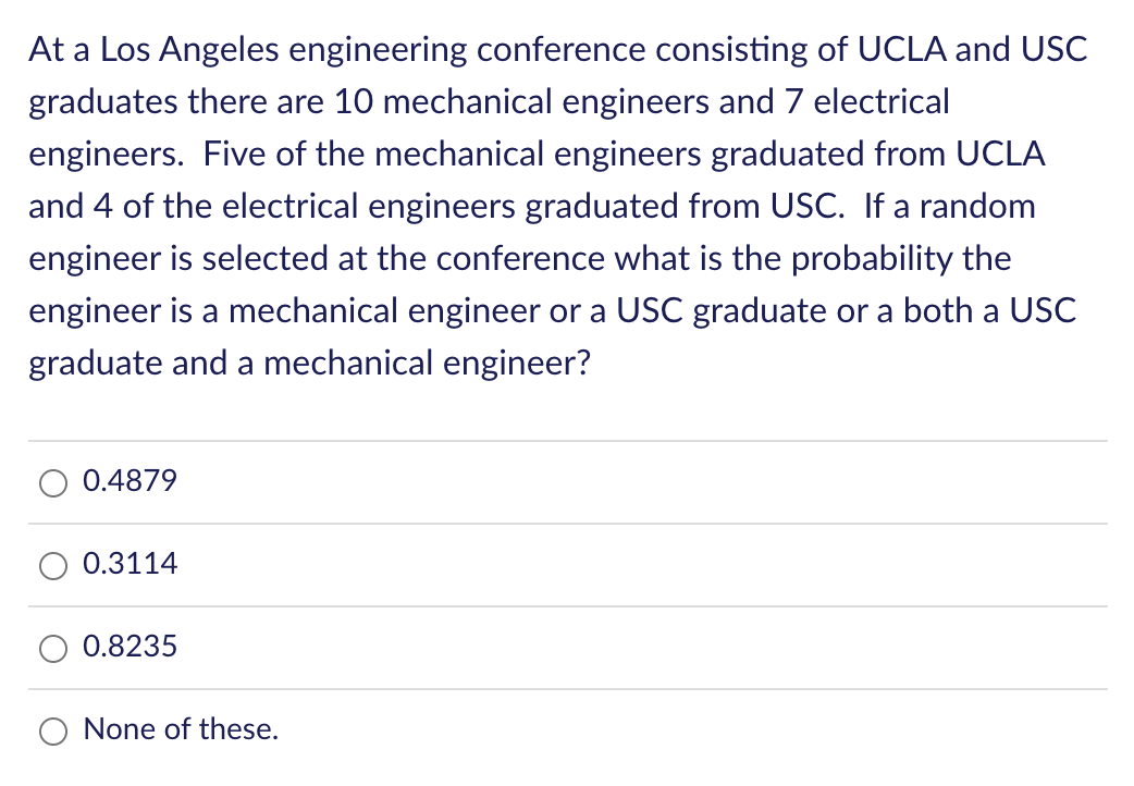 At a Los Angeles engineering conference consisting of UCLA and USC
graduates there are 10 mechanical engineers and 7 electrical
engineers. Five of the mechanical engineers graduated from UCLA
and 4 of the electrical engineers graduated from USC. If a random
engineer is selected at the conference what is the probability the
engineer is a mechanical engineer or a USC graduate or a both a USC
graduate and a mechanical engineer?
0.4879
0.3114
0.8235
None of these.