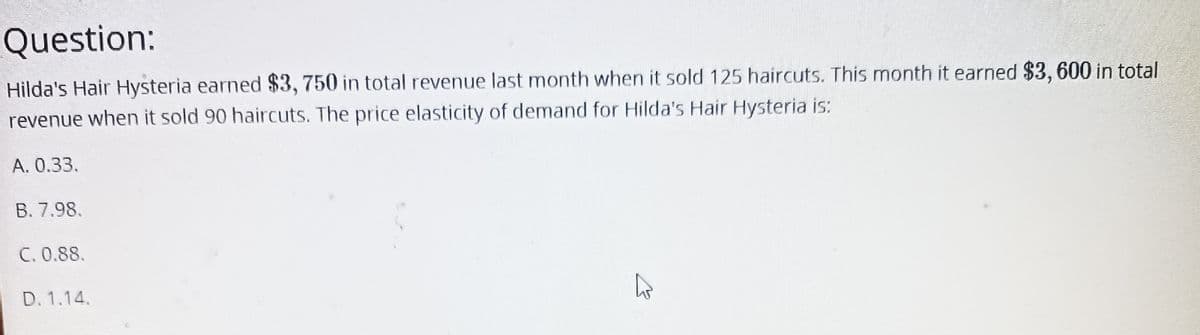 Question:
Hilda's Hair Hysteria earned $3, 750 in total revenue last month when it sold 125 haircuts. This month it earned $3,600 in total
revenue when it sold 90 haircuts. The price elasticity of demand for Hilda's Hair Hysteria is:
A. 0.33.
B. 7.98.
C. 0.88.
D. 1.14.
