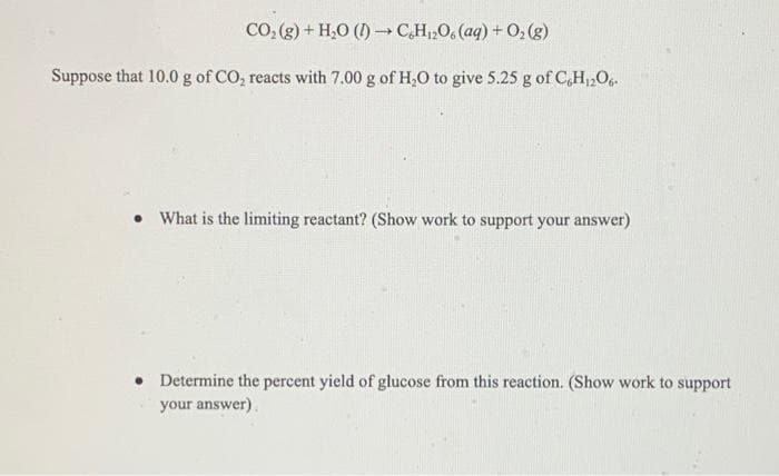 CO, (g) + H,0 (I) CH,O, (aq) + 0, (g)
Suppose that 10.0 g of CO, reacts with 7.00 g of H,0 to give 5.25 g of C,H12O.
• What is the limiting reactant? (Show work to support your answer)
Determine the percent yield of glucose from this reaction. (Show work to support
your answer).
