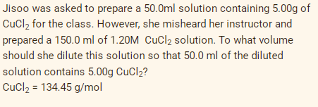 Jisoo was asked to prepare a 50.0ml solution containing 5.00g of
CuCl₂ for the class. However, she misheard her instructor and
prepared a 150.0 ml of 1.20M CuCl₂ solution. To what volume
should she dilute this solution so that 50.0 ml of the diluted
solution contains 5.00g CuCl₂?
CuCl₂ = 134.45 g/mol