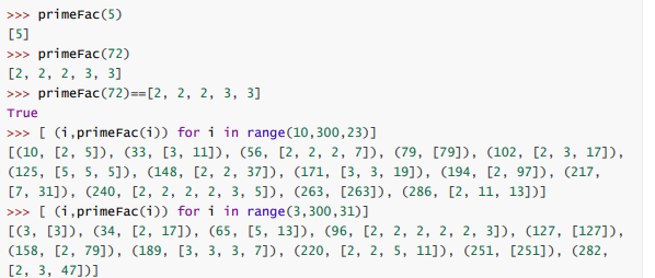 >>> primeFac (5)
[5]
>>> primeFac(72)
[2, 2, 2, 3, 3]
>>> primeFac(72)==[2, 2, 2, 3, 3]
True
>>> [ (i,primeFac(i)) for i in range(10,300,23)]
[(10, [2, 5]), (33, [3, 11]), (56, [2, 2, 2, 7]), (79, [79]), (102, [2, 3, 17]),
(125, [5, 5, 5]), (148, [2, 2, 37]), (171, [3, 3, 19]), (194, [2, 97]), (217,
[7, 31]), (240, [2, 2, 2, 2, 3, 5]), (263, [263]), (286, [2, 11, 13])]
>>> [ (i,primeFac(i)) for i in range(3,300,31)]
[(3, [3]), (34, [2, 17]), (65, [5, 13]), (96, [2, 2, 2, 2, 2, 3]), (127, [127]),
(158, [2, 79]), (189, [3, 3, 3, 7]), (220, [2, 2, 5, 11]), (251, [251]), (282,
[2, 3, 47])]
