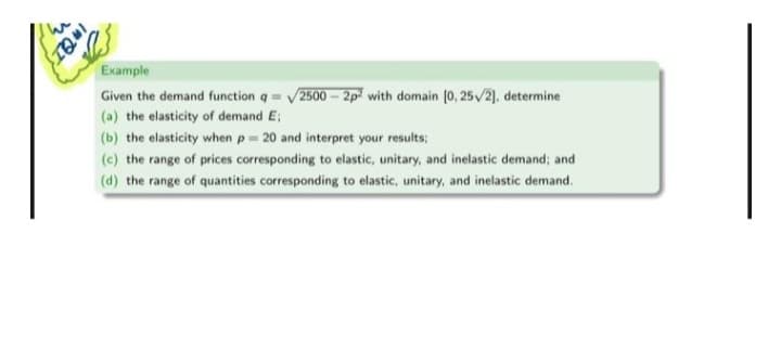 INQT
Example
Given the demand function q /2500-2p² with domain [0, 25/2], determine
(a) the elasticity of demand E;
(b) the elasticity when p= 20 and interpret your results;
(c) the range of prices corresponding to elastic, unitary, and inelastic demand; and
(d) the range of quantities corresponding to elastic, unitary, and inelastic demand.