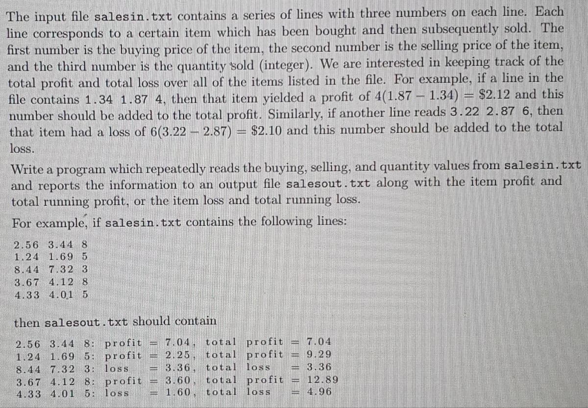 The input file salesin. txt contains a series of lines with three numbers on each line. Each
line corresponds to a certain item which has been bought and then subsequently sold. The
first number is the buying price of the item, the second number is the selling price of the item,
and the third number is the quantity sold (integer). We are interested in keeping track of the
total profit and total loss over all of the items listed in the file. For example, if a line in the
file contains 1.34 1.87 4, then that item yielded a profit of 4(1.87 1.34) = $2.12 and this
number should be added to the total profit. Similarly, if another line reads 3.22 2.87 6, then
that item had a loss of 6(3.22 - 2.87) $2.10 and this number should be added to the total
loss.
Write a program which repeatedly reads the buying, selling, and quantity values from salesin.txt
and reports the information to an output file salesout.txt along with the item profit and
total running profit, or the item loss and total running loss.
For example, if salesin.txt contains the following lines:
2.56 3.44 8
1.24 1.69 5
8.44 7.32 3
3.67 4.12 8
4.33 4.01 5
-
then salesout.txt should contain
profit = 7.04
profit = 9.29
2.56 3.44 8: profit = 7.04, total
1.24 1.69.5: profit = 2.25, total
loss
3.36, total loss = 3.36
profit = 3.60 total profit = 12.89
1.60, total loss
8.44 7.32 3:
3.67 4.12 8:
4.33 4.01 5: loss
4.96