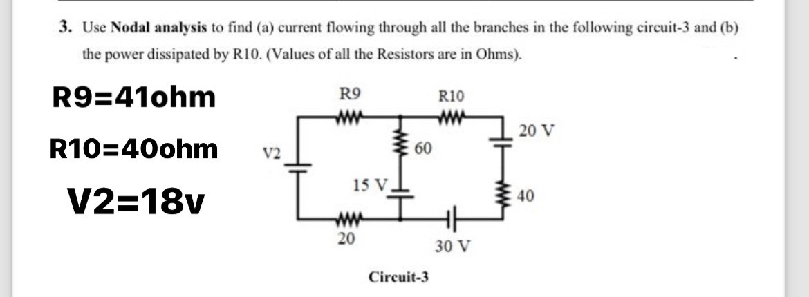 3. Use Nodal analysis to find (a) current flowing through all the branches in the following circuit-3 and (b)
the power dissipated by R10. (Values of all the Resistors are in Ohms).
R9=41ohm
R10=40ohm V2
V2=18v
R9
ww
15 V
www
20
www
R10
60
www
60
Circuit-3
30 V
20 V
40
