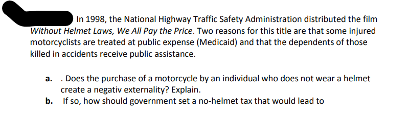 In 1998, the National Highway Traffic Safety Administration distributed the film
Without Helmet Laws, We All Pay the Price. Two reasons for this title are that some injured
motorcyclists are treated at public expense (Medicaid) and that the dependents of those
killed in accidents receive public assistance.
a. . Does the purchase of a motorcycle by an individual who does not wear a helmet
create a negativ externality? Explain.
b. If so, how should government set a no-helmet tax that would lead to
