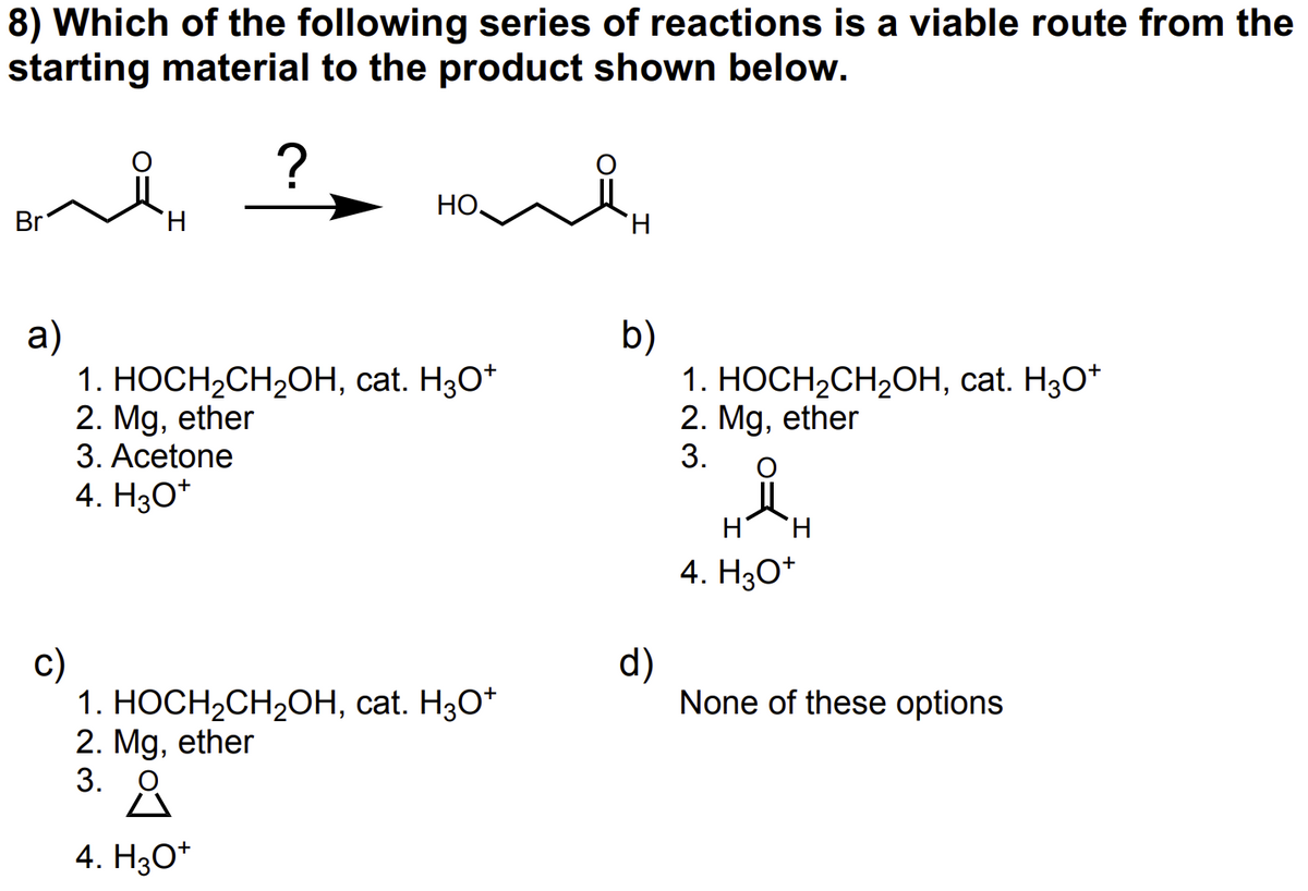 8) Which of the following series of reactions is a viable route from the
starting material to the product shown below.
?
Homin
Br
a)
c)
H
1. HOCH₂CH₂OH, cat. H3O+
2. Mg, ether
3. Acetone
4. H3O+
1. HOCH₂CH₂OH, cat. H3O+
2. Mg, ether
3. O
4. H3O+
b)
d)
1. HOCH₂CH₂OH, cat. H3O+
2. Mg, ether
3.
H H
4. H3O+
None of these options