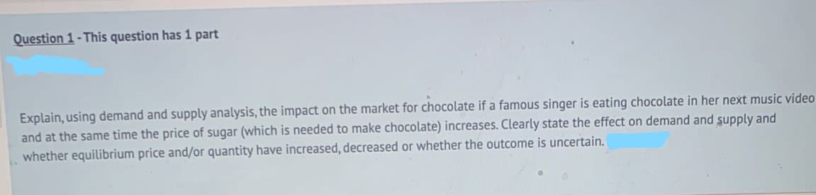 Question 1-This question has 1 part
Explain, using demand and supply analysis, the impact on the market for chocolate if a famous singer is eating chocolate in her next music video
and at the same time the price of sugar (which is needed to make chocolate) increases. Clearly state the effect on demand and supply and
whether equilibrium price and/or quantity have increased, decreased or whether the outcome is uncertain.
