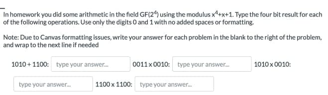 In homework you did some arithmetic in the field GF(24) using the modulus x4+x+1. Type the four bit result for each
of the following operations. Use only the digits 0 and 1 with no added spaces or formatting.
Note: Due to Canvas formatting issues, write your answer for each problem in the blank to the right of the problem,
and wrap to the next line if needed
1010+1100: type your answer....
type your answer...
0011 x 0010: type your answer....
1100 x 1100: type your answer...
1010x 0010: