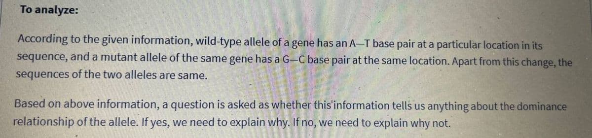 To analyze:
According to the given information, wild-type allele of a gene has an A-T base pair at a particular location in its
sequence, and a mutant allele of the same gene has a G-C base pair at the same location. Apart from this change, the
sequences of the two alleles are same.
Based on above information, a question is asked as whether this information tells us anything about the dominance
relationship of the allele. If yes, we need to explain why. If no, we need to explain why not.