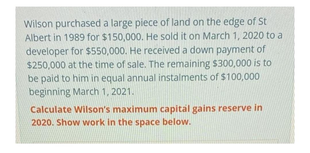Wilson purchased a large piece of land on the edge of St
Albert in 1989 for $150,000. He sold it on March 1, 2020 to a
developer for $550,000. He received a down payment of
$250,000 at the time of sale. The remaining $300,000 is to
be paid to him in equal annual instalments of $100,000
beginning March 1, 2021.
Calculate Wilson's maximum capital gains reserve in
2020. Show work in the space below.
