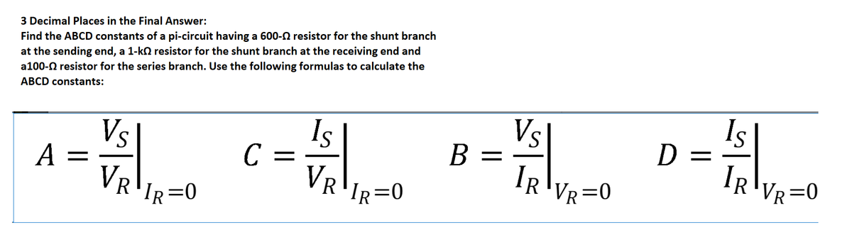 3 Decimal Places in the Final Answer:
at the sending end, a 1-ko resistor for the shunt branch at the receiving end and
a100-0 resistor for the series branch. Use the following formulas to calculate the
Find the ABCD constants of a pi-circuit having a 600-N resistor for the shunt branch
ABCD constants:
Is
D =
IR
Vs
Vs
A =
Is
C =
VR
B
В —
VR'IR=0
IR
'VR=0
VR=0
'IR=0
