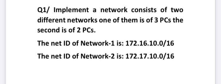Q1/ Implement a network consists of two
different networks one of them is of 3 PCs the
second is of 2 PCs.
The net ID of Network-1 is: 172.16.10.0/16
The net ID of Network-2 is: 172.17.10.0/16
