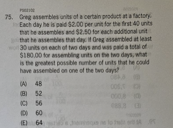 PS02102
APELGOR
75. Greg assembles units of a certain product at a factory.
incEach day he is paid $2.00 per unit for the first 40 units
that he assembles and $2.50 for each additional unit
go that he assembles that day. If Greg assembled at least
wart 30 units on each of two days and was paid a total of
$180.00 for assembling units on the two days, what
is the greatest possible number of units that he could
have assembled on one of the two days?
W
084,3
(8)
(A) 48
(B)
52
(C)
56
(D) 60
1060029
(E) su 64) nishess fneminsqxe no lo fsta erit A
005. (0)
000,8 (0)
288,8 (3)