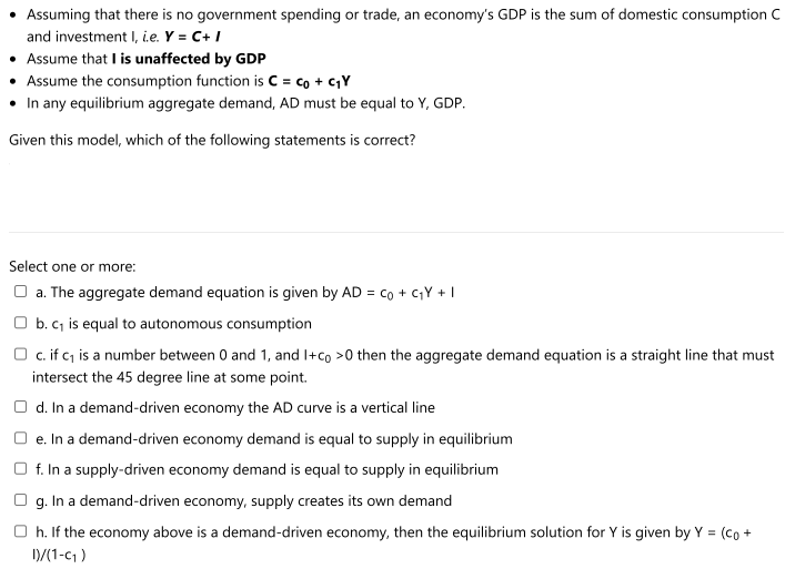 • Assuming that there is no government spending or trade, an economy's GDP is the sum of domestic consumption C
and investment I, i.e. Y = C+ I
Assume that I is unaffected by GDP
• Assume the consumption function is C= co + cY
• In any equilibrium aggregate demand, AD must be equal to Y, GDP.
Given this model, which of the following statements is correct?
Select one or more:
O a. The aggregate demand equation is given by AD = co + CY + |
O b. c, is equal to autonomous consumption
O c. if c is a number between 0 and 1, and I+co >0 then the aggregate demand equation is a straight line that must
intersect the 45 degree line at some point.
d. In a demand-driven economy the AD curve is a vertical line
O e. In a demand-driven economy demand is equal to supply in equilibrium
O f. In a supply-driven economy demand is equal to supply in equilibrium
g. In a demand-driven economy, supply creates its own demand
O h. If the economy above is a demand-driven economy, then the equilibrium solution for Y is given by Y = (co +
D/(1-c1 )
