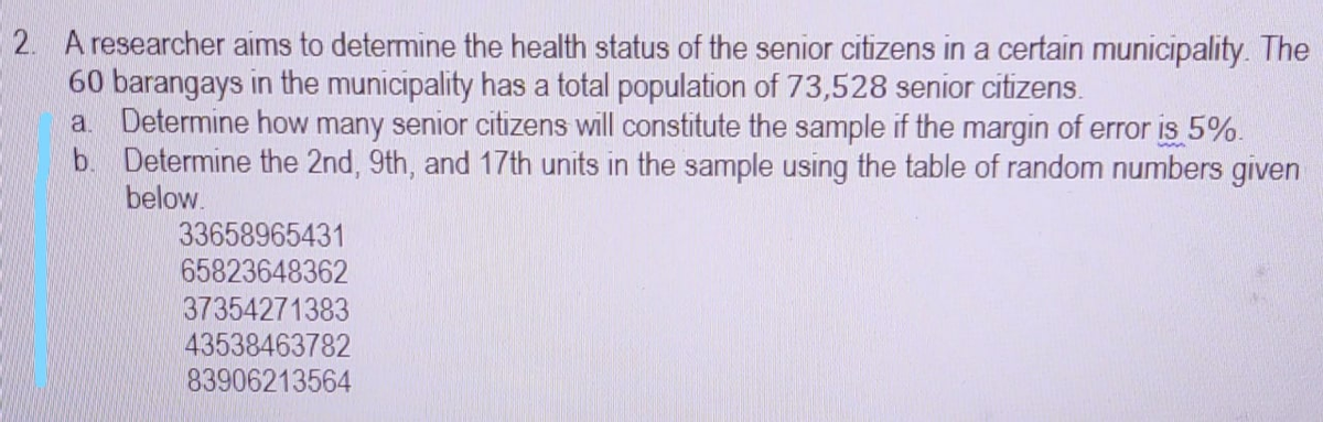 2. A researcher aims to determine the health status of the senior citizens in a certain municipality. The
60 barangays in the municipality has a total population of 73,528 senior citizens.
a Determine how many senior citizens will constitute the sample if the margin of error is 5%.
b. Determine the 2nd, 9th, and 17th units in the sample using the table of random numbers given
below.
33658965431
65823648362
37354271383
43538463782
83906213564
