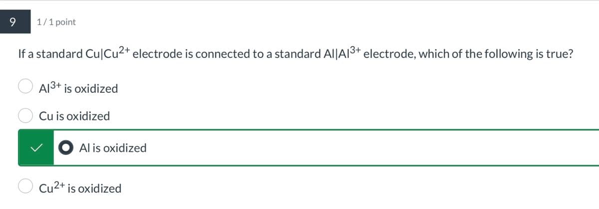 9
1/1 point
If a standard Cu|Cu2+ electrode is connected to a standard Al|A13+ electrode, which of the following is true?
Al3+ is oxidized
Cu is oxidized
● Al is oxidized
Cu2+ is oxidized