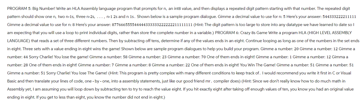 PROGRAM 5: Big Number! Write an HLA Assembly language program that prompts for n, an int8 value, and then displays a repeated digit pattern starting with that number. The repeated digit
pattern should show one n, two n-1s, three n-2s, ..., n-1 2s and n 1s. Shown below is a sample program dialogue. Gimme a decimal value to use for n: 5 Here's your answer: 544333222211111
Gimme a decimal value to use for n: 8 Here's your answer: 8776665555444443
222221 1111 (Hint: The digit pattern is too large to store into any datatype we have learned to date so I
am expecting that you will use a loop to print individual digits, rather than store the complete number in a variable.) PROGRAM 6: Crazy 8s Game Write a program HLA (HIGH LEVEL ASSEMBLY
LANGUAGE) that reads a set of three different numbers. Then by subtracting off tens, determine if any of the values ends in an eight. Continue looping as long as one of the numbers in the set ends
in eight. Three sets with a value ending in eight wins the game! Shown below are sample program dialogues to help you build your program. Gimme a number: 20 Gimme a number: 12 Gimme a
number: 44 Sorry Charlie! You lose the game! Gimme a number: 58 Gimme a number: 23 Gimme a number: 70 One of them ends in eight! Gimme a number: 1 Gimme a number: 12 Gimma a
number: 28 One of them ends in eight! Gimme a number: 7 Gimme a number: 8 Gimme a number: 22 One of them ends in eight! You Win The Game! Gimme a number: 51 Gimme a number: 51
Gimme a number: 51 Sorry Charlie! You lose The Game! (Hint: This program is pretty complex with many different conditions to keep track of. I would recommend you write it first in C or Visual
Basic and then translate your lines of code, one by one, into a assembly statements, just like our good friend mr. compiler does) (Hint: Since we don't really know how to do much math in
Assembly yet, I am assuming you will loop down by subtracting ten to try to reach the value eight. If you hit exactly eight after taking off enough values of ten, you know you had an original value
ending in eight. If you get to less than eight, you know the number did not end in eight.)