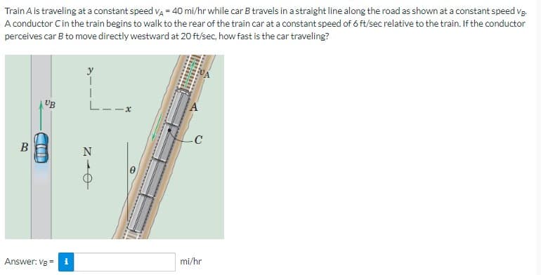 Train A is traveling at a constant speed VA = 40 mi/hr while car B travels in a straight line along the road as shown at a constant speed VB.
A conductor C in the train begins to walk to the rear of the train car at a constant speed of 6 ft/sec relative to the train. If the conductor
perceives car B to move directly westward at 20 ft/sec, how fast is the car traveling?
B
UB
AF
Answer: VB =
i
L--
e-N
-C
mi/hr