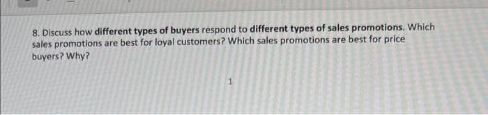 8. Discuss how different types of buyers respond to different types of sales promotions. Which
sales promotions are best for loyal customers? Which sales promotions are best for price
buyers? Why?
