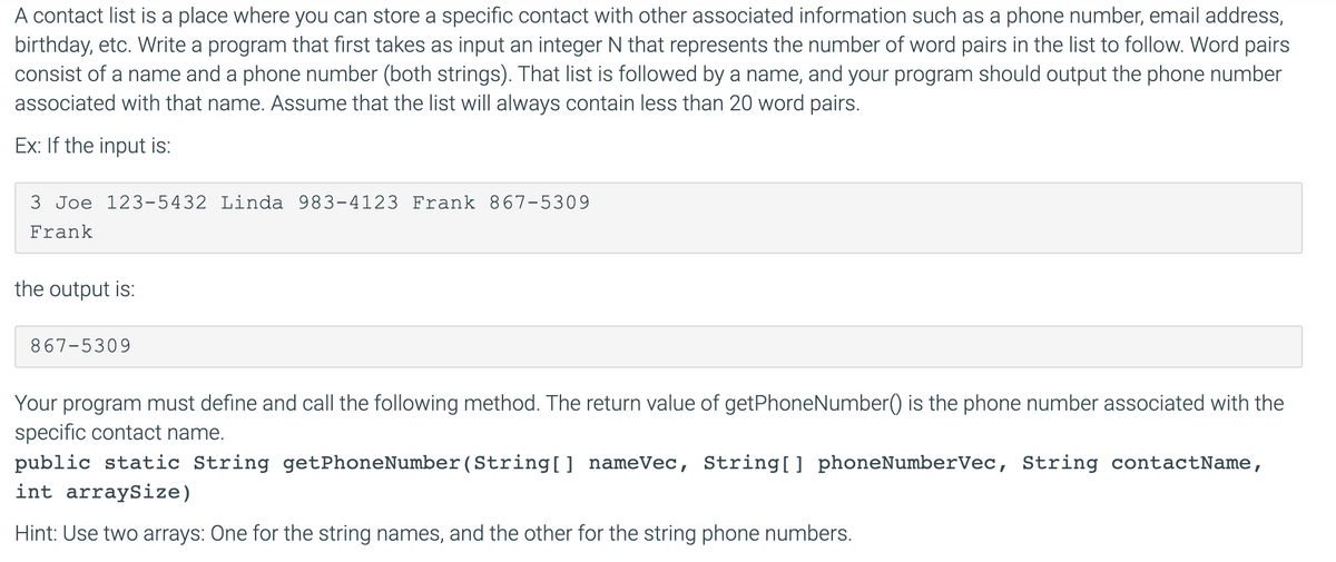 A contact list is a place where you can store a specific contact with other associated information such as a phone number, email address,
birthday, etc. Write a program that first takes as input an integer N that represents the number of word pairs in the list to follow. Word pairs
consist of a name and a phone number (both strings). That list is followed by a name, and your program should output the phone number
associated with that name. Assume that the list will always contain less than 20 word pairs.
Ex: If the input is:
3 Joe 123-5432 Linda 983-4123 Frank 867-5309
Frank
the output is:
867-5309
Your program must define and call the following method. The return value of getPhoneNumber() is the phone number associated with the
specific contact name.
public static String getPhoneNumber(String[] nameVec, String[] phoneNumberVec, String contactName,
int arraySize)
Hint: Use two arrays: One for the string names, and the other for the string phone numbers.

