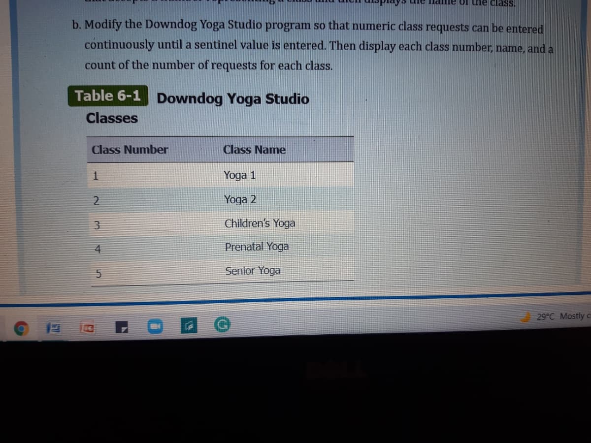 Ilame of tne class.
b. Modify the Downdog Yoga Studio program so that numeric class requests can be entered
continuously until a sentinel value is entered. Then display each class number, name, and a
count of the number of requests for each class.
Table 6-1 Downdog Yoga Studio
Classes
Class Number
Class Name
Yoga 1
Yoga 2
3
Children's Yoga
4
Prenatal Yoga
Senior Yoga
29°C Mostly c
