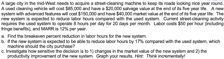 A large city in the mid-West needs to acquire a street-cleaning machine to keep its roads looking nice year round.
A used cleaning vehicle will cost $85,000 and have a $20,000 salvage value at the end of its five year life. A new
system with advanced features will cost $150,000 and have $40,000 market value at the end of its five year life. The
new system is expected to reduce labor hours compared with the used system. Current street-cleaning activity
requires the used 'system to operate 8 hours per day for 20 days per month. Labor costs $50 per hour (including
fringe benefits), and MARR is 12% per year.
a. Find the breakeven percent reduction in labor hours for the new system.
b. If the new system is expected to be able to reduce labor hours by 17% compared with the used system, which
machine should the city purchase?
c. Investigate how sensitive the decision is to 1) changes in the market value of the new system and 2) the
productivity improvement of the new system. Graph your results. Hint: Think incrementally!
