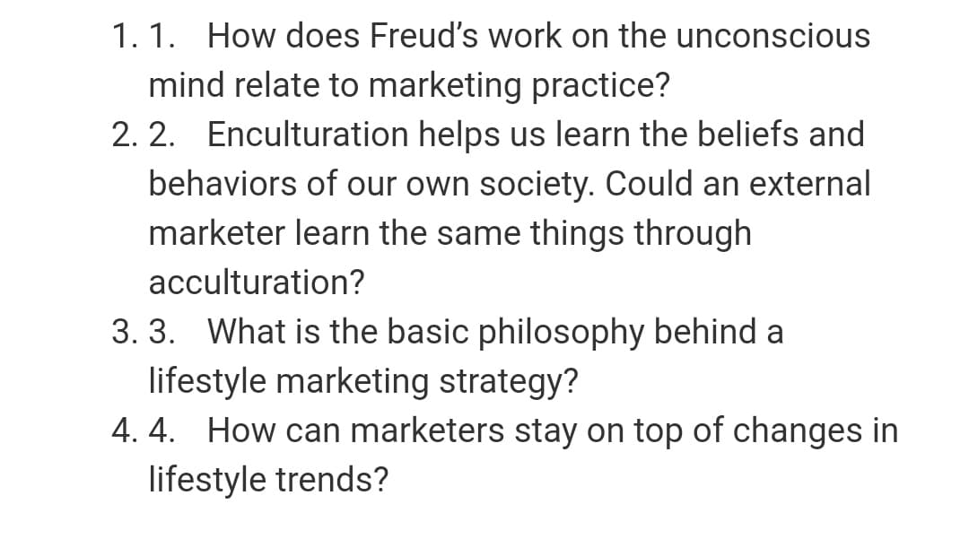 1. 1. How does Freud's work on the unconscious
mind relate to marketing practice?
2. 2. Enculturation helps us learn the beliefs and
behaviors of our own society. Could an external
marketer learn the same things through
acculturation?
3. 3. What is the basic philosophy behind a
lifestyle marketing strategy?
4. 4. How can marketers stay on top of changes in
lifestyle trends?
