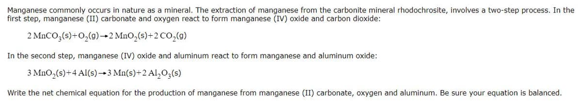 Manganese commonly occurs in nature as a mineral. The extraction of manganese from the carbonite mineral rhodochrosite, involves a two-step process. In the
first step, manganese (II) carbonate and oxygen react to form manganese (IV) oxide and carbon dioxide:
2 MnCO,(s)+O,(g)→2 MnO,(s)+2 co,(g)
In the second step, manganese (IV) oxide and aluminum react to form manganese and aluminum oxide:
3 MnO,(s)+4 Al(s)→3 Mn(s)+2 Al,0;(s)
Write the net chemical equation for the production of manganese from manganese (II) carbonate, oxygen and aluminum. Be sure your equation is balanced.
