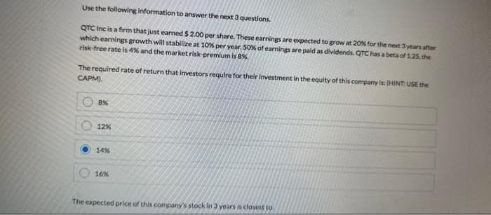 Use the following information to answer the next 3 questions.
QTC Inc is a firm that just earned $ 2.00 per share. These earnings are expected to grow at 20% for the next 3 years after
which earnings growth will stabilize at 10% per year. 50% of earnings are paid as dividends. QTC has a beta of 1.25, the
risk-free rate is 4% and the market risk-premium is 8%.
The required rate of return that investors require for their investment in the equity of this company is: (HINT: USE the
CAPM).
8%
12%
14%
16%
The expected price of this company's stock in 3 years is closest to: