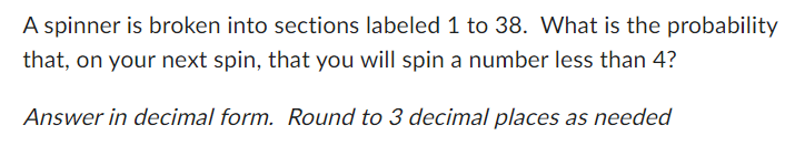 A spinner is broken into sections labeled 1 to 38. What is the probability
that, on your next spin, that you will spin a number less than 4?
Answer in decimal form. Round to 3 decimal places as needed