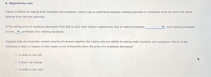 6. Opportunity cost
Clancy is skilled at making both bracelets and necklaces. Clancy has no preference between making bracelets or necklaces since he earns the same
amount from the two activities.
If the selling price of necklaces decreases from $20 to $10, then Clancy's opportunity cost of making bracelets
is now
profitable than making necklaces.
and making bracelets
Suppose that the bracelets market consists of several suppliers like Clancy who are skilled at making both bracelets and necklaces. Which of the
following is likely to happen to the supply curve of bracelets when the price of a necklaces decreases?
O It shifts to the left
It does not change
O It shifts to the right