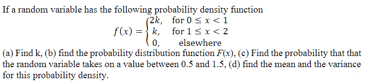If a random variable has the following probability density function
for 0 < x < 1
for 1 < x < 2
elsewhere
0,
(a) Find k, (b) find the probability distribution function F(x), (c) Find the probability that that
the random variable takes on a value between 0.5 and 1.5, (d) find the mean and the variance
for this probability density.
(2k,
f(x) = k₁
k,
