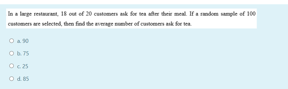In a large restaurant, 18 out of 20 customers ask for tea after their meal. If a random sample of 100
customers are selected, then find the average number of customers ask for tea.
O a. 90
O b. 75
O c. 25
O d. 85
