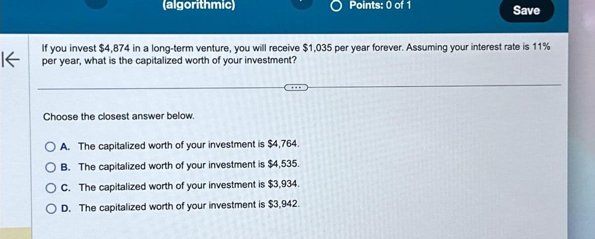 (algorithmic)
Choose the closest answer below.
O Points: 0 of 1
K
If you invest $4,874 in a long-term venture, you will receive $1,035 per year forever. Assuming your interest rate is 11%
per year, what is the capitalized worth of your investment?
OA. The capitalized worth of your investment is $4,764.
OB. The capitalized worth of your investment is $4,535.
OC. The capitalized worth of your investment is $3,934.
OD. The capitalized worth of your investment is $3,942.
Save