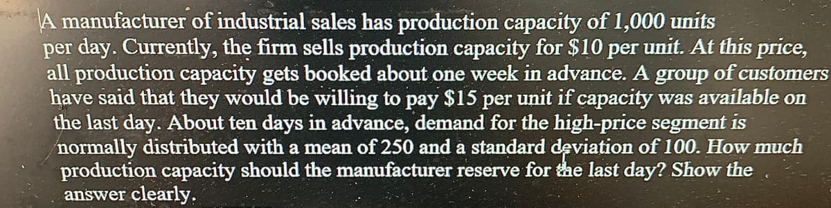 A manufacturer of industrial sales has production capacity of 1,000 units
per day. Currently, the firm sells production capacity for $10 per unit. At this price,
all production capacity gets booked about one week in advance. A group of customers
have said that they would be willing to pay $15 per unit if capacity was available on
the last day. About ten days in advance, demand for the high-price segment is
normally distributed with a mean of 250 and a standard deviation of 100. How much
production capacity should the manufacturer reserve for the last day? Show the
answer clearly.
