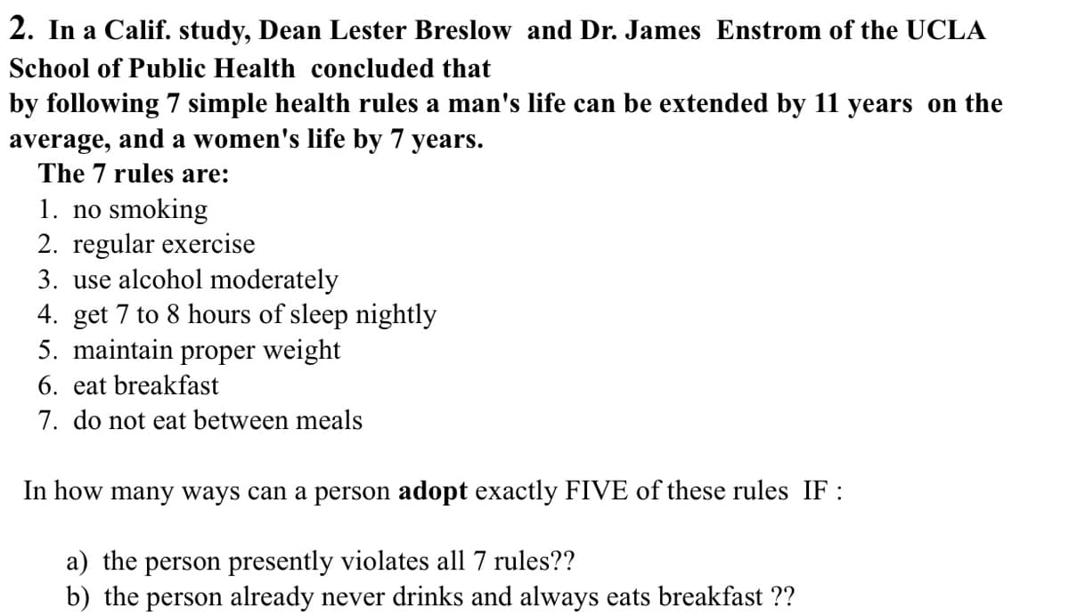 2. In a Calif. study, Dean Lester Breslow and Dr. James Enstrom of the UCLA
School of Public Health concluded that
by following 7 simple health rules a man's life can be extended by 11 years on the
average, and a women's life by 7 years.
The 7 rules are:
1. no smoking
2. regular exercise
3. use alcohol moderately
4. get 7 to 8 hours of sleep nightly
5. maintain proper weight
6. eat breakfast
7. do not eat between meals
In how many ways can a person adopt exactly FIVE of these rules IF:
a) the person presently violates all 7 rules??
b) the person already never drinks and always eats breakfast ??
