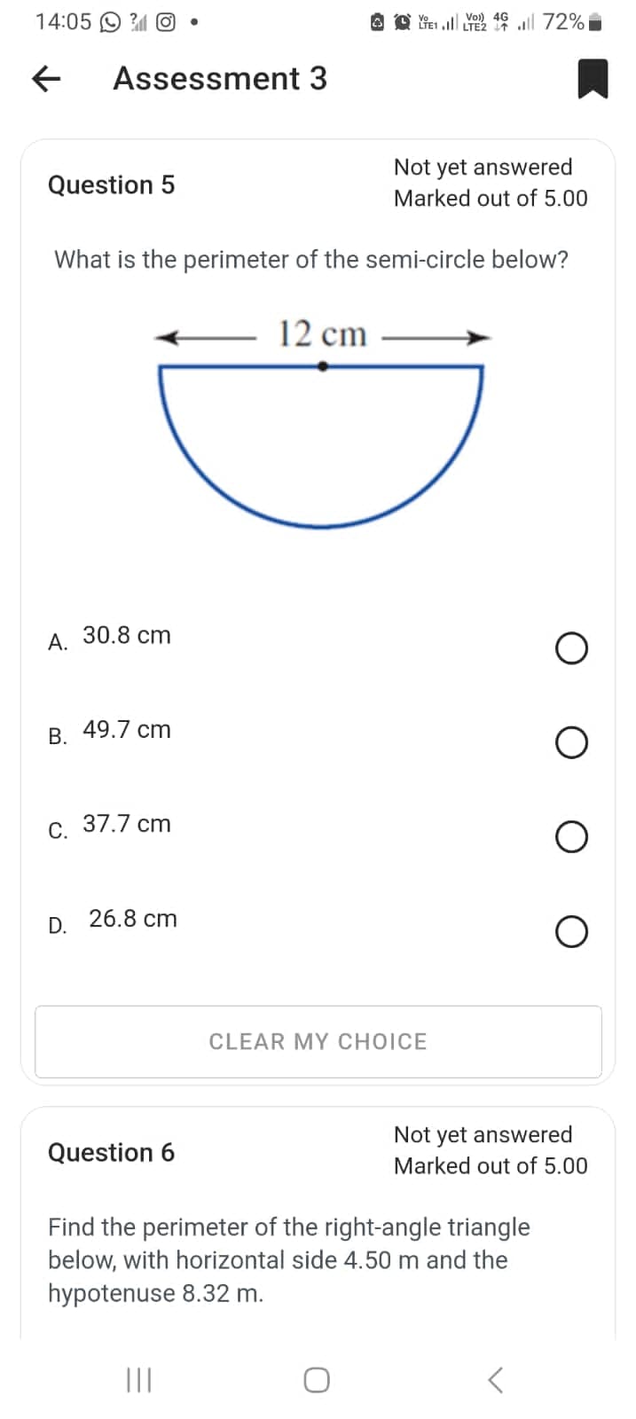 14:05
←
Assessment 3
Question 5
Vo) 4G
TE1. LTE2 72%
Not yet answered
Marked out of 5.00
What is the perimeter of the semi-circle below?
A.
30.8 cm
B. 49.7 cm
C. 37.7 cm
D. 26.8 cm
Question 6
12 cm
CLEAR MY CHOICE
Not yet answered
Marked out of 5.00
Find the perimeter of the right-angle triangle
below, with horizontal side 4.50 m and the
hypotenuse 8.32 m.
<