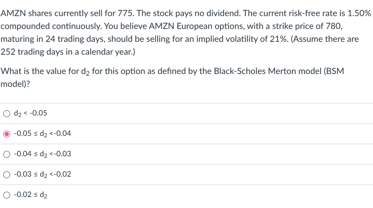AMZN shares currently sell for 775. The stock pays no dividend. The current risk-free rate is 1.50%
compounded continuously. You believe AMZN European options, with a strike price of 780,
maturing in 24 trading days, should be selling for an implied volatility of 21%. (Assume there are
252 trading days in a calendar year.)
What is the value for d₂ for this option as defined by the Black-Scholes Merton model (BSM
model)?
O d₂ < -0.05
-0.05 ≤ d₂ <-0.04
-0.04 ≤ d₂ <-0.03
-0.03 ≤ d₂ <-0.02
-0.02 ≤ d₂
