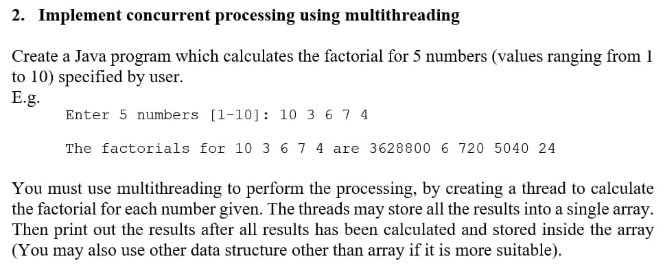 2. Implement concurrent processing using multithreading
Create a Java program which calculates the factorial for 5 numbers (values ranging from 1
to 10) specified by user.
E.g.
Enter 5 numbers [1-10]: 10 3 67 4
The factorials for 10 3 6 7 4 are 3628800 6 720 5040 24
You must use multithreading to perform the processing, by creating a thread to calculate
the factorial for each number given. The threads may store all the results into a single array.
Then print out the results after all results has been calculated and stored inside the array
(You
may
also use other data structure other than array if it is more suitable).

