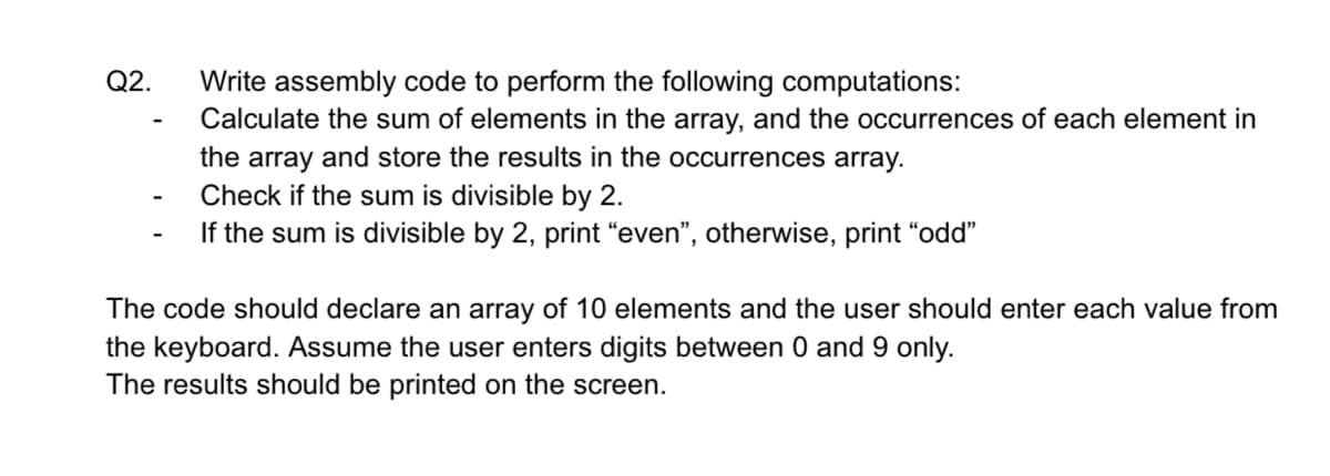 Q2.
Write assembly code to perform the following computations:
Calculate the sum of elements in the array, and the occurrences of each element in
the array and store the results in the occurrences array.
Check if the sum is divisible by 2.
If the sum is divisible by 2, print "even", otherwise, print "odd"
The code should declare an array of 10 elements and the user should enter each value from
the keyboard. Assume the user enters digits between 0 and 9 only.
The results should be printed on the screen.